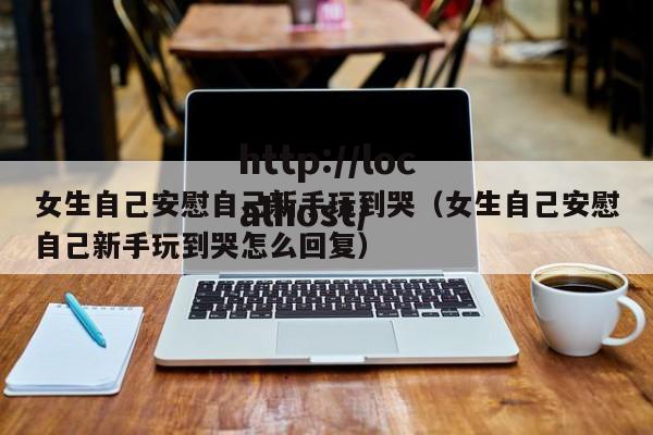 女生自己安慰自己新手玩到哭(女生自己安慰自己新手玩到哭怎么回复)
